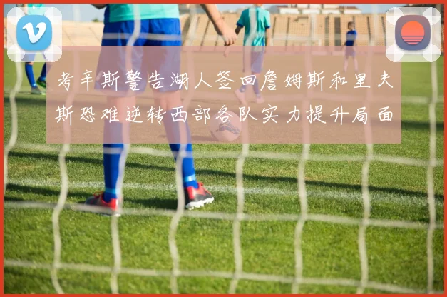 考辛斯警告湖人签回詹姆斯和里夫斯恐难逆转西部各队实力提升局面