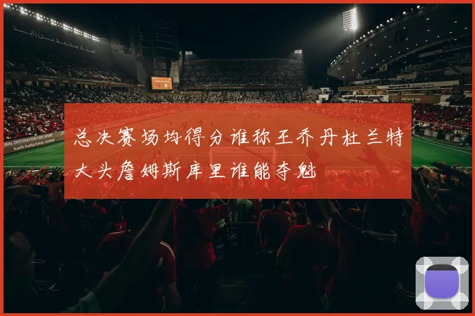 总决赛场均得分谁称王乔丹杜兰特大头詹姆斯库里谁能夺魁
