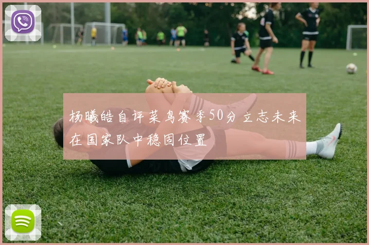 杨曦皓自评菜鸟赛季50分立志未来在国家队中稳固位置