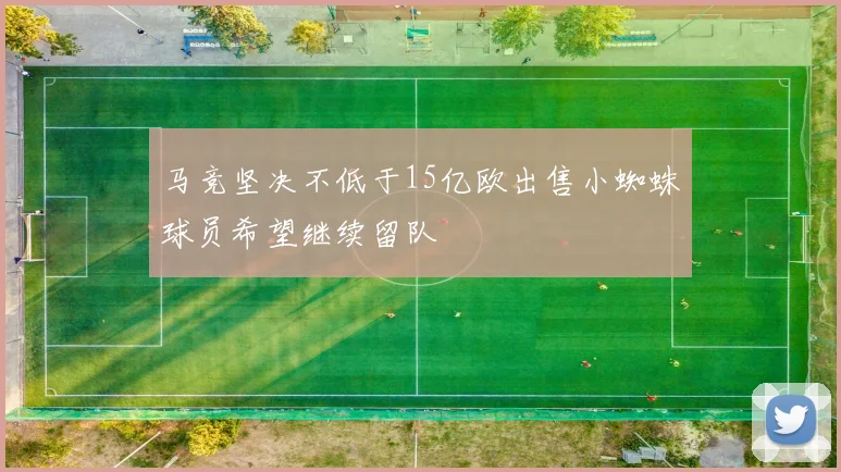马竞坚决不低于15亿欧出售小蜘蛛球员希望继续留队