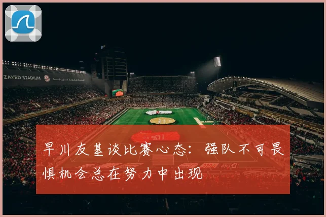 早川友基谈比赛心态：强队不可畏惧机会总在努力中出现