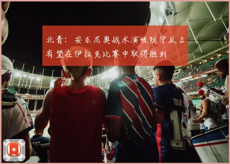 北青：安东尼奥战术演练防守反击有望在伊拉克比赛中取得胜利