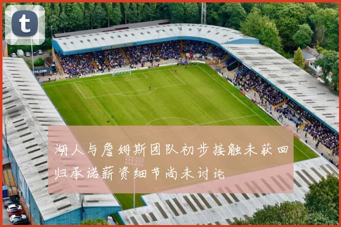 湖人与詹姆斯团队初步接触未获回归承诺薪资细节尚未讨论