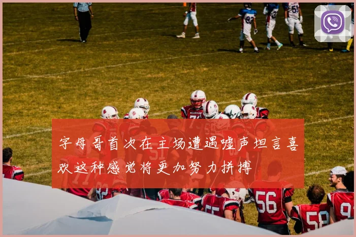 字母哥首次在主场遭遇嘘声坦言喜欢这种感觉将更加努力拼搏