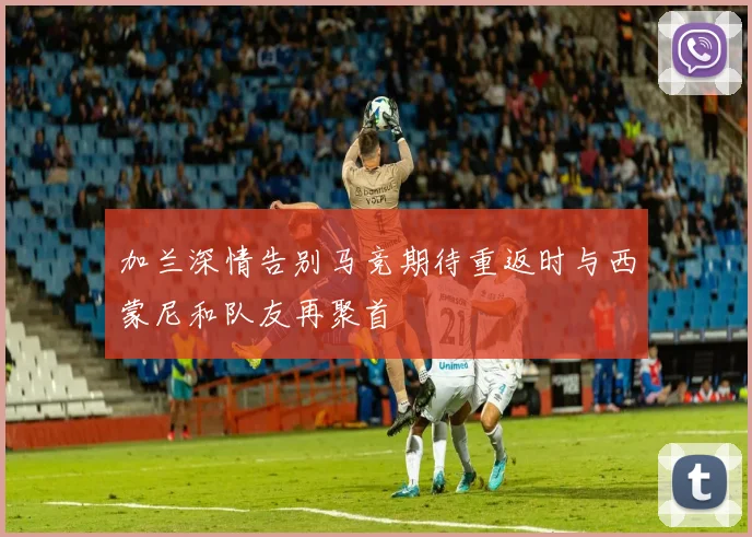 加兰深情告别马竞期待重返时与西蒙尼和队友再聚首