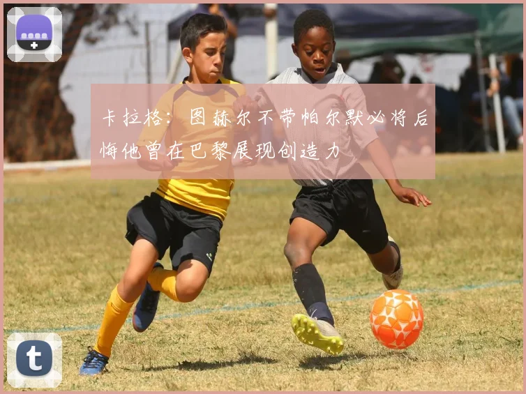 卡拉格：图赫尔不带帕尔默必将后悔他曾在巴黎展现创造力