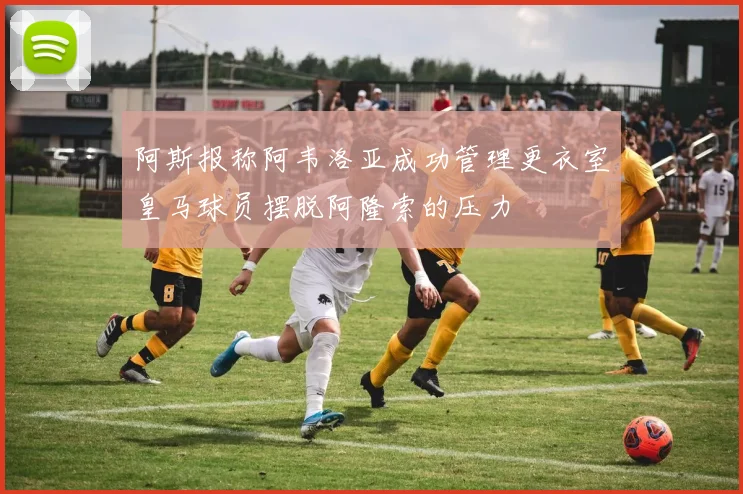 阿斯报称阿韦洛亚成功管理更衣室皇马球员摆脱阿隆索的压力